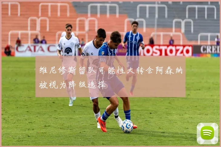 维尼修斯留队可能性大转会阿森纳被视为降级选择