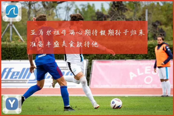 亚马尔祖母满心期待假期孙子归来准备丰盛美食款待他