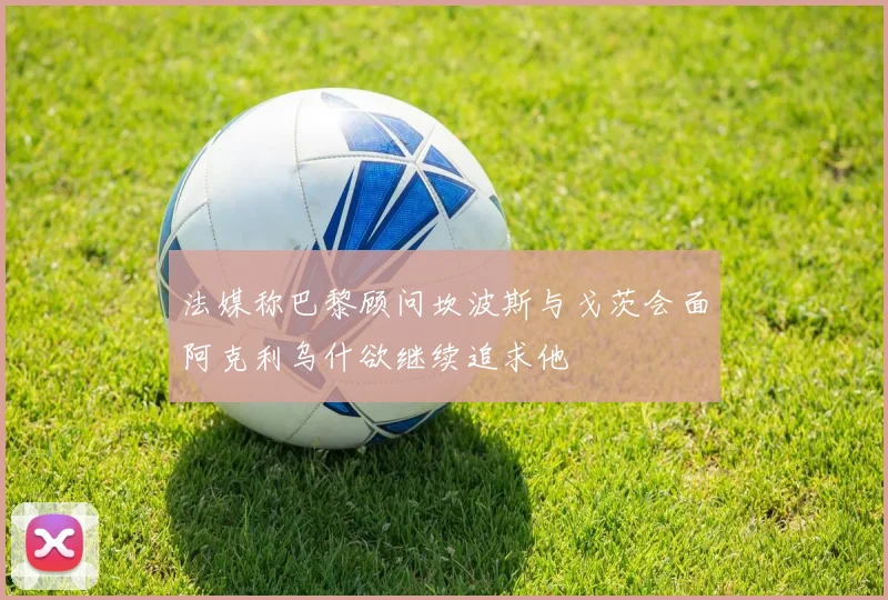 法媒称巴黎顾问坎波斯与戈茨会面阿克利乌什欲继续追求他