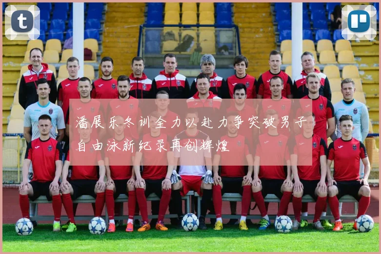 潘展乐冬训全力以赴力争突破男子自由泳新纪录再创辉煌