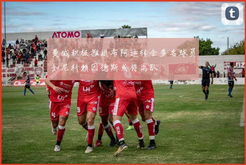 曼城积极推进布阿迪转会多名球员如尼科赖因德斯或将离队
