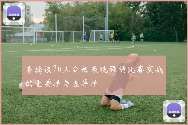 夸梅谈76人合练表现强调比赛实战的重要性与差异性