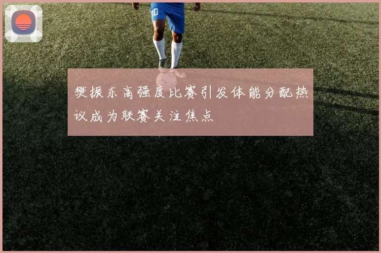 樊振东高强度比赛引发体能分配热议成为联赛关注焦点