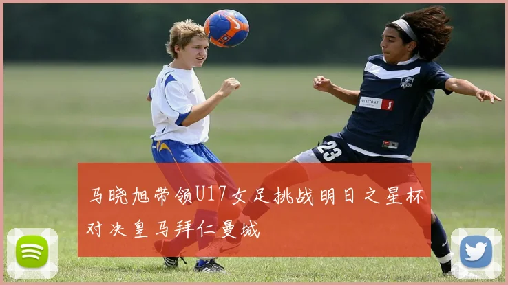 马晓旭带领U17女足挑战明日之星杯对决皇马拜仁曼城